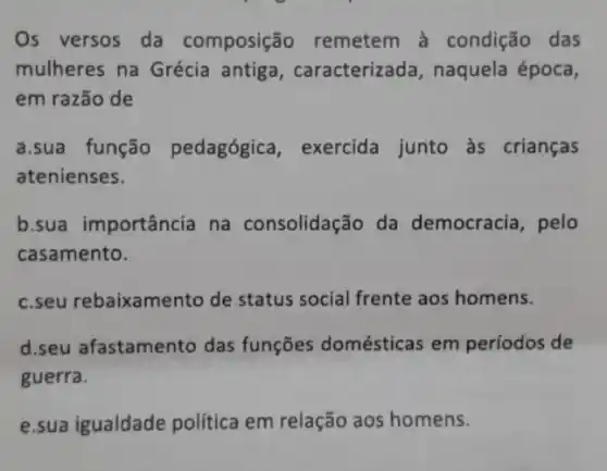 Os versos da composição remetem à condição das
mulheres na Grécia antiga, caracterizada naquela época,
em razão de
a.sua função pedagógica, exercida junto às crianças
atenienses.
b.sua importância na consolidação da democracia, pelo
casamento.
c.seu rebaixamento de status social frente aos homens.
d.seu afastamento das funções domésticas em períodos de
guerra.
e.sua igualdade política em relação aos homens.