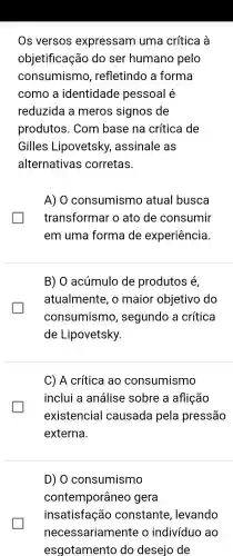 Os versos expressam uma crítica a
objetificação do ser humano pelo
consumismo , refletindo a forma
como a identidade pessoal e
reduzida meros signos de
produtos . Com base na crítica de
Gilles Lipovetsky , assinale as
alternativas corretas.
A) 0 consumismo atual busca
transformar o ato de consumir
em uma forma de experiência.
B) O acúmulo de produtos e
atualmente , o maior objetivo do
consumismo , segundo a crítica
de Lipovetsky.
C) A crítica ao consumismo
inclui a análise sobre a aflição
existencial causada pela pressão
externa.
D) O consumismo
contemporâneo gera
insatisfação constante , levando