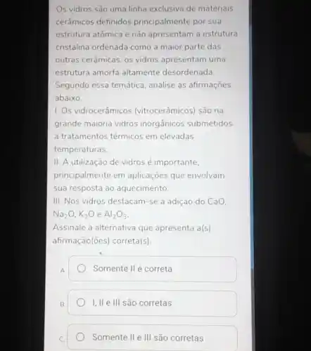 Os vidros são uma linha exclusiva de materiais
cerâmicos definidos principalmente por sua
estrutura atômica e não apresentam a estrutura
cristalina ordenada como a maior parte das
outras cerâmicas os vidros apresentam uma
estrutura amorfa altamente desordenada.
Segundo essa temática, analise as afirmaçōes
1. Os vidrocerâmicos (vitrocerâmicos) são na
grande maioria vidros inorgânicos submetidos
a tratamentos térmicos em elevadas
temperaturas.
II. A utilização de vidros é importante,
principalmente em aplicações que envolvam
sua resposta ao aquecimento.
III. Nos vidros destacam-se a adição do CaO,
Na_(2)O,K_(2)OeAl_(2)O_(3)
Assinale a alternativa que apresenta a(s)
afirmação(ões)correta(s)
A
Somente 11 é correta
B.
1,11 e 111 são corretas
C.
Somente II e III são corretas