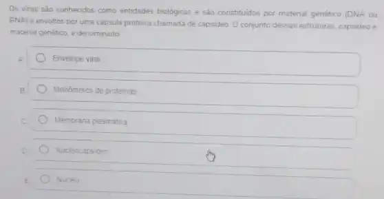 Os virus são conhecidos como entidades biológicas e são constituidos por material genético (DNA ou
RNA) e envoltos por uma capsula proteica chamada de capsideo. O conjunto dessas estruturas, capsideo e
material genético, é denominado:
Envelope viral
Monômeros de proteinas
Membrana plasmática
Nucleocapsideo
Núcleo