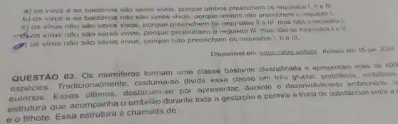 a) os virus e as bactérias são seres vivos porque ambos preenchem os requisitos I, II e III.
b) os vírus e as bacterias não são seres vivos, porque ambos não preenchem o requisito I.
c) os vírus não são seres vivos porque preenchem os requisitos II e III , mas não o requisito I.
os virus não são seres vivos, porque preenchem o requisito III, mas não os requisitos lell.
(9)
(1) 0s vírus não são seres vivos porque não preenchem os requisitos I, II e III.
Disponível em:https://abre.ai/iN8V Acesso em: 05 jan 2024.
QUESTÃO 03. Os mamiferos formam uma classe bastante diversificada e apresentam mais de 400
espécies Tradiciona costuma-se dividir essa classe em tres prototérios metatérios
eutérios . Esses últimos destacam-se por apresentar durante o desenvolvimento embrionário, u
estrutura que acompanha o embrião durante toda a gestação e permite a troca de substâncias entre a
e o filhote . Essa estrutura é chamada de: