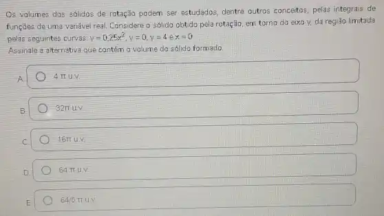 Os volumes dos sólidos de rotação podem ser estudados, dentre outros conceitos, pelas integrais de
funções de uma variável real Considere o sólido obtido pela rotação, em torno do eixo y,da regiāo limitada
pelas seguintes curvas: y=0,25x^2,y=0,y=4 e x=0
Assinale a alternativa que contém o volume do sólido formado
4pi uv.
32pi uN
16pi u.
64pi uN.
64/5pi u.