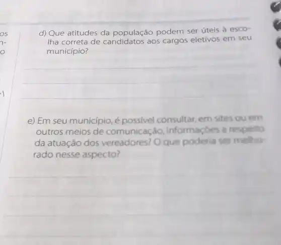 OS
7-
e) Em seu município, é possivel consultar em sites ou em
outros meios de comunicação , informaçóes a respeito
da atuação dos vereadores? Oque poderia se mellho
rado nesse aspecto?
d) Que atitudes da população podem ser úteis à esco-
Iha correta de candidatos aos cargos eletivos em seu
município?
__