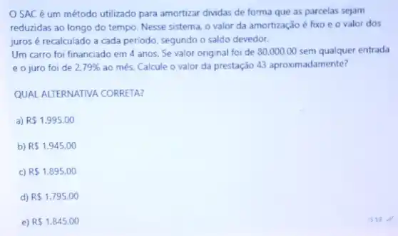 OSAC é um método utilizado para amortizar dividas de forma que as parcelas sejam
reduzidas ao longo do tempo. Nesse sistema, 0 valor da amortização é fixo e o valor dos
juros é recalculado a cada periodo, segundo o saldo devedor.
Um carro foi financiado em 4 anos. Se valor original foi de 80.000,00 sem qualquer entrada
e o juro foi de 2.79%  ao mês. Calcule o valor da prestação 43 aproximadamente?
QUAL ALTERNATIVA CORRETA?
a) R 1.995,00
b) R 1.945,00
C) R 1.895,00
d) R 1.795,00
e) R 1.845,00