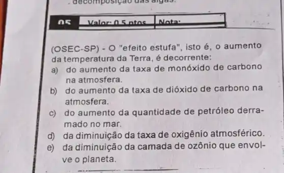 (OSEC-SP) - 0 "efeito estufa", isto é o aumento
da temperatura da Terra , é decorrente:
a) do aumento da taxa de monóxido de carbono
na atmosfera.
b) do aumento da taxa de dióxido de carbono na
atmosfera.
c) do aumento da quantidade de petróleo derra-
mado no mar.
d) da diminuição da taxa de oxigênio atmosférico.
e) da diminuição da camada de ozônio que envol-
ve o planeta.