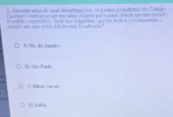 os
ian
lêt
e
scre
3. Durante uma de suas investigaçães, os jovens jornalistas do Colegia
Casmurro embarcaram em para uma cidadelem um estado
brasileiro especifico. Qual das seguintes opçāes indica corretamente a
estado em que essa cidade está localizada?
A) Rio de Janeiro
B) São Paulo
C) Minas Gerais
D) Bahia