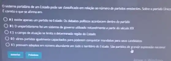 Osistema pertidario de um Estado pode ser dessihcado em relação zo nimero de partidos existentes Sobre opartido Unico
f corretoo que se afirma em
A) easte apenis um partido no Estado Os debates pullicos acontecem dentro do partido
B) Ounpartidarismo fol um sistema de governo utilizado notavelmente aparti do século XXX
( ) o campo de atuação se Imita a determinada regillo do Estado
D) varios partidos qualmente caparitados para poderem conquistar mandatos para saus candidatos
(1) possuem adeptins en nimero abundants em todo o territorio do Estado Sho partidos de pronde expressionacional