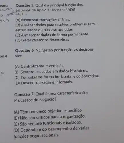 OS.
Questão 5. Qual é a principal função dos
Sistemas de Apoio à Decisão (SAD)?
(A) Monitorar transações diárias.
(B) Analisar dados para resolver problemas semi-
estruturados ou não -estruturados.
(C) Armazenar dados de forma permanente.
(D) Gerar relatórios financeiros.
Questão 6. Na gestão por função, as decisões
são:
(A) Centralizadas e verticais.
(B) Sempre baseadas em dados históricos.
(C) Tomadas de forma horizontal e colaborativa.
(D) Descentralizadas e informais.
Questão 7. Qual é uma característica dos
Processos de Negócio?
(A) Têm um único objetivo especifico.
(B) Não são criticos para a organização.
(C) São sempre funcionais e isolados.
(D) Dependem do desempenho de várias
funções organizacionais.