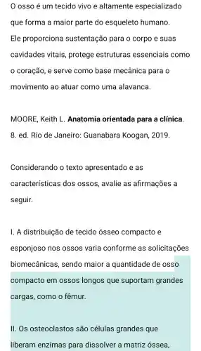 osso é um tecido vivo e altamente especializado
que forma a maior parte do esqueleto humano.
Ele proporciona sustentação para o corpo e suas
cavidades vitais , protege estruturas essenciais como
coração , e serve como base mecânica para o
movimento ao atuar como uma alavanca.
MOORE ; Keith L . Anatomia orientada para a clínica.
8. ed. Rio de Janeiro Guanabara Koogan . 2019.
Considerando o texto apresentado e as
características dos ossos , avalie as afirmações a
seguir.
1. A distribuição de tecido ósseo compacto e
esponjoso nos ossos varia conforme as solicitações
biomecânicas , sendo maior a quantidade de osso
compacto em ossos longos que suportam grandes
cargas , como o fêmur.
II. Os osteoclastos são células grandes que
liberam enzimas para dissolver a matriz óssea,