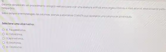 Ostomia consisteem um procedimento crúrgico realizado para criar uma abertura artificial entre orgaos internose meto externo, exteriorizando partec
temporário.
Sobre ostiposeterminologias das ostomias, assinale a alternativa CORRETA que representa uma ostomia de alimentação.
Selecione uma alternativa:
a) Traqueostomia.
b) Cistostomia.
c) Jejunostomia
d) lleostomia.
e) Colostomia.