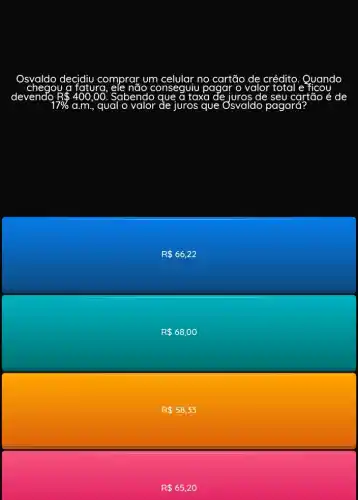 Osyaldo decidiu comprar um celular no cartão de créditc . Quando
a fatura	não conseguiu pagar o valor total e ficou
devendo. R 400,00. Sabendo que a taxa de	de seu cartão é de
17%  a.m., qual o	de juros que Osvaldo pagará?
R 66,22
R 68,00
R 58,33
R 65,20