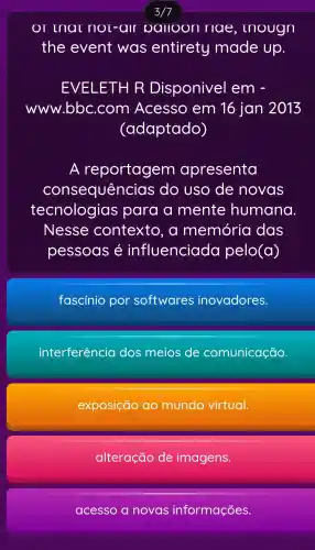 OT mat nor-air oalloon riae , rnougn
the event was entirety made Up.
EVELETH R Disponive I em -
www.bbc.com Acesso em 16 jan 2013
(adaptado)
A reportagem apresenta
consequências ; do USO de novas
tecnologias para a mente humana
Nesse contexto , a memória das
pessoas é influenciada pelo(a)
fascinio por softwares inovadores.
interferência dos meios de comunicação.
exposição ao mundo virtual.
alteração de imagens.
acesso a novas informações.