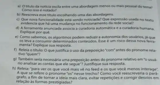 a) Otitulo da noticia oscila entre uma abordagem menos ou mais pessoal do tema?
Como isso é notado?
b) Reescreva esse título escolhendo uma das abordagens.
c) Que nova funcionalidade está sendo noticiada? Que expressão usada no texto
evidencia que há uma mudança no funcionamento da rede social?
d) A ferramenta anunciada associa a curadoria automática e a curadoria humana.
Explique por quê.
e) Como sabemos, os algoritmos podem reduzir a autonomia dos usuários, já que
os leva a consumir determinados conteúdos Esse é um risco dessa nova ferra-
menta? Explique sua resposta.
f) Releia o título: O que justifica o uso da preposição "com 'antes do pronome rela-
tivo "quem"?
g) Também seria necessária uma preposição antes do pronome relativo em 'o usuá-
rio analisar as contas que ele segue"?Justifique sua resposta.
h) Releia: "para ver os que você mais vê no feed e os que você menos interage".
A que se refere o pronome "os" nesse trecho? Como você reescreveria o pará-
grafo, a fim de tornar a ideia mais clara, evitar repetições e corrigir desvios em
relação às formas prestigiadas?