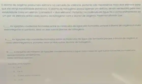 Oátomo de oxigênio possui seis elétrons na camada de valência, portanto são necessários mais dois elétrons para
que ele atinja estabilidade eletrônica. O átomo de hidrogênio possui apenas um elétron, sendo necessário para sua
estabilidade mais um elétron (camada K=dois elacute (e)trons) Portanto, na molécula de água há o compartihamento de
um par de elétrons entre cada átomo de hidrogênio com oátomo de oxigênio. Podemos afirmar que:
__ As ligaçoes covalentes formadas entre as moléculas de água sáo for formadas porque o átomo de oxigênio é muito
eletronegativo e, portanto atrai os dois outros átomos de hidrogênio
__ As ligacoes nào covalentes formadas entre as moléculas de água são formadas porque
multo eletronegativo e, portanto atrai os dois outros átomos de hidrogênio
III __ o conjunto de milhares de ligaçoes covalentes torna a água mais coesa do que outros solventes ou moléculas
aparentemente semelhantes.
Estáo corretos apenas:
Escolha uma opção
A. lell
B. IIe III
C. Todas estoo corretos
D. lell