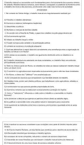 Otrabalho manual e a escravidão eram fundamentais para o funcionamento da economia romana.
No entanto, filósofos estoicos romanos, como Sêneca , começaram a questionar as fronteiras entre
trabalho dos livres e dos escravos, promovendo uma visão mais humana da sociedade.
ATIVIDADES
1. No contexto da Grécia Antiga, o trabalho manual era majoritariamente realizado por:
A) Filósofos e cidadãos atenienses
B) Escravos e metecos (estrangeiros residentes)
C) Sacerdotes e politicos
D) Mulheres e crianças de familias cidadãs
2. De acordo com a filosofia de Platão o papel dos cidadãos na pólis grega deveria ser:
A) Exclusivamente agricola
B) Voltado ao trabalho braçal e militar
C) Focado na busca pela verdade e na participação politica
D) Limitado ao comércio e à produção artesanal.
3. Qual das alternativas a seguir descreve corretamente uma semelhança entre a organização do
trabalho na Grécia e em Roma?
A) Em ambas as sociedades, o trabalho era igualmente distribuido entre os cidadãos e os
escravos.
B) O trabalho intelectual era valorizado nas duas sociedades, e o trabalho fisico era atribuído
principalmente a escravos.
C) Tanto na Grécia quanto em Roma, os cidadãos de todas as classes realizavam trabalho braçal
como um dever civico.
D) O comércio e a agricultura eram reservados exclusivamente para a elite das duas sociedades.
4. Em Roma, a classe dos "plebeus"* era caracterizada por:
A) Ser composta de escravos que conquistaram sua liberdade através do trabalho
B) Cidadãos livres, porém sem direitos politicos, que trabalhavam como agricultores , artesãos e
comerciantes.
C) A aristocracia rica que possuia grandes propriedades de terra.
D) Guerreiros romanos que se dedicavam exclusivamente à proteção do Império.
5. Como o *estoicismo"influenciou a visão sobre o trabalho e a escravidão no Império
Romano?
A) Ao promover a ideia de que apenas os patrícios tinham direito ao trabalho digno.
B) Ao justificar a escravidão como uma prática natural e necessária para a economia.
C) Ao questionar as distinções entre livres e escravos,promovendo a igualdade entre os seres
humanos.
D) Ao incentivar os escravos a aceitarem suas condições como parte do destino imposto pelos
deuses.
6. No final do Império Romano, um dos fatores que contribuiu para o declínio da escravidão foi:
A) A Revolução Industrial que mecanizou o trabalho agricola.
B) A escassez de novas conquistas, reduzindo o número de escravos disponíveis.
C C) A ascensão de novas filosofias que valorizavam o trabalho manual acima do intelectual
D) O desenvolvimento de uma nova classe de escravos artesãos urbanos.