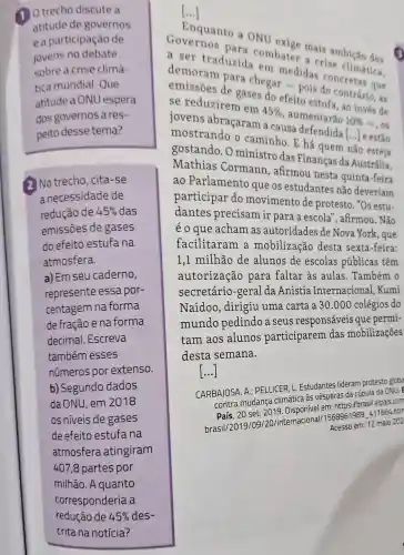 A Otrecho discute a
atitude de governos
e a participação de
jovens no debate
sobre a crise climá
tica mundial Que
atitude a ONU espera
dos governos ares-
peito desse tema?
2 No trecho, cita -se
a necessidade de
redução de 45%  das
emissōes de gases
do efeito estufa na
atmosfera.
a) Em seu caderno,
represente essa por-
centagem na forma
de fração e na forma
decimal. Escreva
também esses
números por extenso.
b) Segundo dados
da ONU, em 2018
os niveis de gases
de efeito estufa na
atmosfera atingiram
407,8 partes por
milhão. A quanto
[...]
Enquanto a ONU
a ser traduzida em medidas concretas que
combater a crise climática.
demoram para chegar-pois do contrário, as
emissões de gases do efeito estufa, ao invés de
se reduzirem em
45% 
, aumentarão 10% 
-, os jovens abracaram a causa defendida
() e estão mostrando o caminho. E há quem não
gostando. O ministro das Finanças da Austrália.
Mathias Cormann , afirmou nesta quinta-feira
ao Parlamento que os estudantes nǎo deveriam
participar do movimento de protesto. "Os estu-
dantes precisam ir para a escola", afirmou . Não
éo que acham as autoridades de Nova York, que
facilitaram a mobilização desta sexta-feira:
1,1 milhão de alunos de escolas públicas têm
autorização para faltar as aulas. Também o
secretário -geral da Anistia Internacional .Kumi
Naidoo, dirigiu uma carta a 30 .000 colégios do
mundo pedindo a seus responsáveis que permi-
tam aos alunos participarem das mobilizações
desta semana.
[...]
CARBAJOSA, A.PELLICER, L. Estudantes lideram protesto globa
contra mudança climática às vésperas da cúpula da ONU. E
País, 20 set. 2019 hisnonivel em: https:/brasi elpais.com
brasil/2019/09120/internacional 1568961989_411664-http Acesso em: 12 maio 202