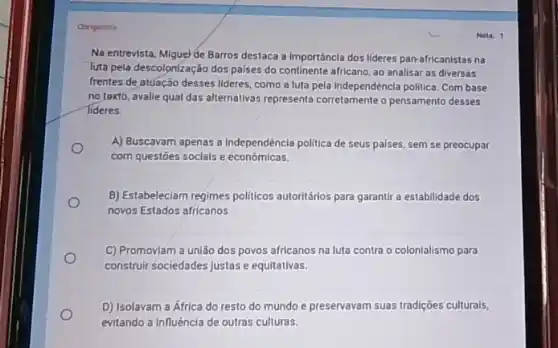 Otrigatina
Na entrevista, Miguel de Barros destaca a importáncia dos lideres pan-africanistas na
luta pela descolon(zação dos palses do continente africano ao analisar as diversas
frentes de atuação desses lideres, como a luta pela Independéncia politica. Com base
no toxto, avalie qual das alternativas representa corretamente o pensamento desses
Tideres
A) Buscavam apenas a Independéncia politica de seus palses, sem se preocupar
com questōes soclals e econômicas.
B) Estabeleclam regimes politicos autoritários para garantir a estabilidade dos
novos Estados africanos
C) Promoviam a união dos povos africanos na luta contra o colonialismo para
construir sociedades justas e equitativas.
D) Isolavam a África do resto do mundo e preservavam suas tradições culturals,
evitando a influêncla de outras culturas.