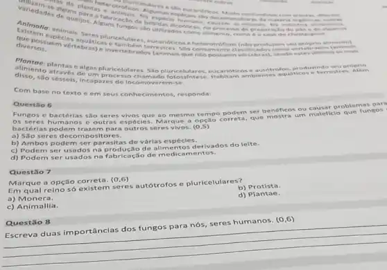 otroficon. Autlares e silo
mana, decrampositor an da materia orghinizas,A. .
No expect expecies sto de Muito co undidos com plantar differ
alcodicas, no processo de pre paracilo do plo e to als
Animallo sequeljos Alguns fungos slo utalss atco como alimento, como o caso do cher ripid
diversos. vertebraticas e tambem terr estres, Silo comume nte clas sificados como vertebr ados far stema in
que possumbeler aquatic heterotró fleos (nilo produrem seu proprio alire neers tell
alenton plantase algas pluricelulares. Sao pluricelulares, eucariótic ose autotrolquático produrindo se res. A lớm
disso,são séssels, incapazes de erem-s e.
Com base no texto e em seus conhecim entos, responda:
Questilio 6
Fungos e bactérias são seres vivos que ao mesmo tempo podem ser benéficos ou causa r problemas para
os seres huma nos e outras es pécies. Marque a opção correta, que mostra um maleficio que fungos
bactérias podem tra:zem para outros seres vivos (0.5)
a) São seres decom positores.
b) Ambos podem ser parasitas de vária espécies.
c) Podem ser usados na produção de alim c ntos derivados do leite.
d) Podem ser usados na fabricação de medicamentos.
Questão 7
Marque a opção correta. (0,6)
Em qual reino só existem seres autótrofos e pluricelulares?
b) Protista.
a) Monera.
d) Plantae.
c) Animallia.
Escreva duas im portâncias dos fungos para nós, seres humanos. (0,6)
__