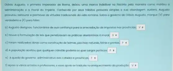 Otávio Augusto, o primeiro imperador de Roma, deixou uma marca indelével na história pela maneira como moldou a
administração e a moral do Império. Conhecido por seus hábitos pessoais simples e sua abordagem austera, Augusto
procurou restaurar e promover as virtudes tradicionais da vida romana. Sobre o governo de Otávio Augusto marque (v) para
verdadeiro e (F) para falso.
a) Augusto designou funcionários de sua confiança para a arrecadação de impostos nas províncias; square 
b) Houve a formulação de leis que penalizavam as práticas atentatórias a moral: square 
c) Foram realizadas obras como construção de teimas piscinas naturais, feiras e pontes, square 
d) A população aceitou que qualquer cidadáo poderia ocupar cargos politicos, square 
e) A queda do governo administrativo das cidades e provincias, square 
f) Apoio a vários artistas e professores, e esse apoio se traduziu no enriquecimento da produçáo square