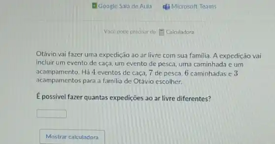 Otávio vai fazer uma expedição ao ar livre com sua familia. A expedição vai
incluir um evento de caça, um evento de pesca, uma caminhada e um
acampamento.Há 4 eventos de caça, 7 de pesca 6 caminhadas e 3
acampamentos para a familia de Otávio escolher.
E possivel fazer quantas expedições ao ar livre diferentes?
square