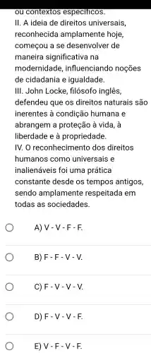 ou contextos especificos.
II. A ideia de direitos universais,
reconhecida amplamente hoje,
começou a se desenvolver de
maneira significativa na
modernidade , influenciando noçōes
de cidadania e igualdade.
III . John Locke , fllosofo inglês,
defendeu que os direitos naturais são
inerentes a condição humana e
abrangem a proteção à vida . à
liberdade e a propriedade.
IV. O reconhecimento dos direitos
humanos como universais e
inalienáveis foi uma prática
constante desde os tempos antigos,
sendo amplamente respeitada I em
todas as sociedades.
A) V - V - F - F.
B) F - F - V-V.
C) F-V-V-V
D) F-V-V-F
E) V - F - V - F.