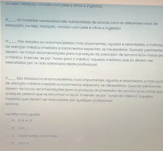 ou seja, inalação, contato com pele e olhos e ingestǎo.
Ill __
As medidas necessárias são subdivididas de acordo com as diferentes rotas de
exposição, ou seja , inalação, contato com pele e olhos e ingestǎo.
IV __
Sǎo listados os sintomas/efeitos mais importantes, agudos e retardados; a indicaç
de atenção médica imediata e tratamentos especiais, se necessários Quando pertinente,
devem-se incluir recomendações para a proteção do prestador de socorro e/ou notas pa
médico. Entende-se por "notas para o médico" aquelas medidas que só devem ser
executadas por ou sob orientação deste profissional.
V________ São listados os sintomas/efeitos mais importantes, agudos e retardados; a indicaçǎc
de atenção médica imediata e tratamentos especiais, se necessários Quando pertinente,
devem-se incluir recomendações para a proteção do prestador de socorro e/ou notas par
qualquer pessoa que se encontre no local. Entende -se por "notas de médico" aquelas
medidas que devem ser executadas por qualquer profissional.
Apenas:
Escolha uma opção:
A. II, III, e IV
B. lell
C. Todas estáo incorretas
D. IIII eIV