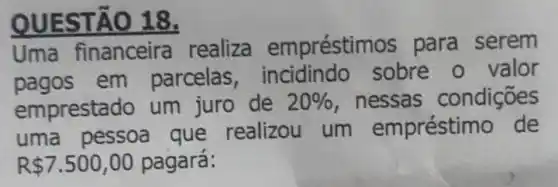 OUESTAO 18.
Uma financeira realiza empréstim os para serem
pagos em parcelas sobre o valor
emprestado um juro de 20%  , nessas condições
uma pessoa que realizou um empréstimo de
R 7.500,00 pagará: