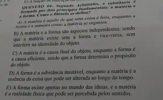 OUESTÃO 04-do Aristóteles, a substância é
formada por dois princípios fund:mentais: a e
a forma. Como o filósofo os define?
A) A matéria é aquilo de que uma coisa é feita , enquanto a
forma é a maneira como a matéria se organiza.
B) A matéria e a forma são aspectos independentes . sendo
que a matéria existe sem a forma e vice -versa, sem
interferir na identidade do objeto.
C) A matéria é a causa final do objeto, enquanto a forma é
a causa eficiente , sendo que a forma determina o propósito
do objeto.
D) A forma é a substância imutável , enquanto a matéria é a
essência da coisa que pode ser alterada ao longo do tempo.
E) A forma existe apenas no mundo das ideias, e a matéria
é a realidade fisica que pode ser percebida pelos sentidos.
E) A função đa educaçao na rom