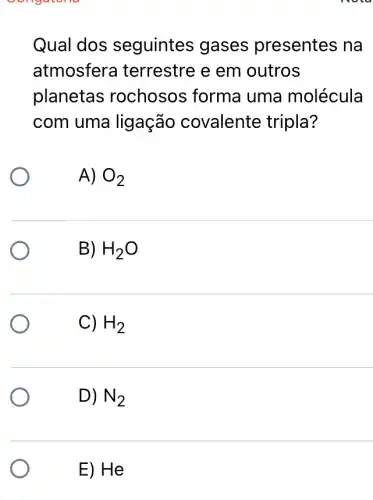 oungatona
Qual dos seguintes gases presentes na
atmosfera terrestre e em outros
planetas rochosos forma uma molécula
com uma ligação covalente tripla?
A) O_(2)
B) H_(2)O
C) H_(2)
D) N_(2)
E) He