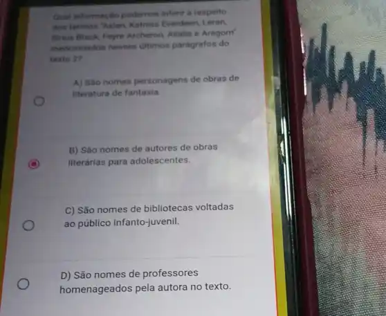 Ount informacilo podemos inferit a respeito
dos termos 'Aslan Katniss Everdeen Leran
Sinum Black, Feyre Archeron, Allalia e Aragorn
mencionados nesses ultimos parágrafos do
texto 2?
A) Sao nomes personagens de obras de
literatura de fantasia.
B) São nomes de autores de obras
C literárias para adolescentes.
C) São nomes de bibliotecas voltadas
ao público infanto -juvenil.
D) São nomes de professores
homenageados pela autora no texto.