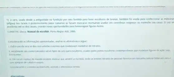 our.
1) A cera, usada desde a antiguidade na fundição por cera fundida para fazer esculturas de bronze. Também foi usada para confeccionar as máscaras
(efigies) dos faraós e posteriormente pelos romanos se faziam máscaras mortuarias usadas em cerimônias religiosas ou mantidas nas casas. 0 uso se
proliferou até os dias atuais, criando novas oportunidades para homenagear figuras ilustre.
CORBETTA, Gloria. Manual do escultor. Porto Alegre: AGE 2000
Considerando as informaçdes apresentadas, analise as afirmativas a seguir:
1. Outro uso da cera se deu com artistas e ourives que modelayam medalhas de retratos.
III. Atualmente sao comercializado:vàrios tipos de cera para escultores, usados pelos jovens escultores contemporáneos que modelam figuras de ação toys
brinquedos.
III. Em várias capitais do mundo existem museus que atraem os turistas onde se exibem retratos de pessoas famosas em tamanho natural feitas em cera e
com apliques de cabelo e roupas
Considerando o contexto apresentado assinale a alternativa correta.