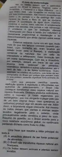 ouro da biotecnologia
Ate on bebes patrimônio
natural do Brasil 6 imenso Regioen como a
Amazonia, o Pantanal e a Mata Allantica - ou o
que restou invejadas no mundo todo
por sua biodiversidade Alle mesmo ocossistemas
como o do cerrado e o da caatinga tom mais
pensar.A quantidade __
de agua doce madeira.
riqueza de fauna e flora do que se costuma
minérios e outros b bens
__
__
problema 6 que __ tal exaltação ufanista
citada nas escolas, n
__ naturais é amplamente
__ jomais e nas conversas. __
__
('Abençoado por Deus
__
e bonito por natureza") __
diretamente proporcional à desatenção e ao
riquezas.
desconhecimento que ainda vigoram sobre essas
Estamos entrando numa era em que, muito
mais do que nos tempos
coloniais (quando pau-
__
brasil, ouro, borracha
__ etc. eram levados em
__
__
estado bruto para a __ Europa), a exploração
comercial da natureza
deu um salto de
__
__
intensidade e refinam __
to. Essa revolução tem
__
__
um nome: biotecnologia . Com ela, a Amazônia,
por exemplo, deixará em breve de ser uma
enorme fonte
"potencial" de alimentos,
cosméticos, remédios e outros subprodutos: ela o
será de fato-e de __
forma sustentável. Outro
exemplo:os créditos de __
carbono, que terão de ser
comprados do Brasil por países que poluem mais
do que podem, poderão significar forte entrada de
divisas.
Com sua pesquisa científica carente,
idefinição quanto à e dificuldades nas
questoes de patenteamento, o Brasil não
consegue transformar essa riqueza natural em
riqueza financeira. Diversos produtos autóctones,
como o cupuaçu, já foram registrados por
estrangeiros - que nos o obrigarão a pagar pelo uso
__
__
de um bem original de
__
i, caso queiramos (e __
saibamos) produzir algo em escala com ele. Além
disso, a biopirataria segue crescente. Até mesmo
os indios deixam que plantas e animais sejam
levados ilegalmente para o exterior, onde
provavelmente serão ve vendidos
__
dos a peso de ouro.
Resumo da questão: ou __
Brasil acorda para a
__
__
__
nova realidade econômica __
global, ou continuará __
perdendo dinheiro como f fruta a no chão.
__
Uma frase que resume a idéia principal do
texto é:
__
(A) A amazônia deixará __
de ser fonte potencial
__
de alimentos.	__
__
(B) O Brasil não transforma
a riqueza natural em
__
__
__
financeira.	__
(C) Os Indios deixam a
animais e plantas serem
__
__
__
levados.
__
__