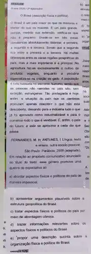 oursino
(Enom 2020128 Aplicação)
Brasil (descrição fisica e politica)
meio
Brasil é um pais maior do que os menores e
d) tre
menor do que os maiores. É um pais grande,
asped
porque, medida sua extensão verifica-se que
nào é pequeno. Divide-se em trés zonas e)p
climatéricas absolutamente distintas: a primeira, organ
a segunda e a terceira. Sendo que a segunda QUES
fica entre a primeira e a terceira. Há muitas
diferenças entre as várias regiōes geográficas do
país, mas a mais importante é a principal Na
Joaq
agricultura faz-se exclusivamente o cultivo de
maio
produtos vegetais, enquanto a pecuária
resp
Brasi
especializa-se na criação de gado. A população
é toda baseada no elemento humano, sendo que
anos
as pessoas não nascidas no pais são, sem
respo
exceção, estrangeiras. Tǎo privilegiada é hoje,
na
enfim, a situação do país que os cientistas
soci
suas
procuram apenas descobrir o que não está
descoberto, deixando para a indústria tudo o que Alér
já foi aprovado como industrializável e para o
comércio tudo o que é vendável. E, enfim o pais a
do futuro, e este se aproxima a cada dia que Sec
passa.	Obr
FERNANDES, M. In: ANTUNES , I. Lingua, texto
e ensino: outra escola possivel.
São Paulo: Parábola, 2009 (adaptado).
Em relação ao propósito comunicativo anunciado
no titulo do texto esse gênero promove uma
quebra de expectativa ao
A
a) abordar aspectos fisicos e politicos do país de
maneira impessoal.
b) apresentar argumentos plausiveis sobre a
estrutura geopolitica do Brasil.
c) tratar aspectos fisicos e politicos do país por
d) trazer informações relevantes sobre os
aspectos fisicos e politicos do Brasil.
is
e) 'propor uma descrição sucinta sobre a
3.
organização física e politica do Brasil