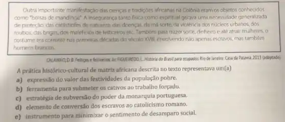 Outra importante manifestação das crenças e tradições africanas na Colônia eram os objetos conhecidos
como "bolsas de mandinga". A insegurança tanto fisica como espiritual gerava uma necessidade generalizada
de proteção: das catástrofes da natureza das doenças, da má sorte, da violência dos núcleos urbanos, dos
roubos, das brigas, dos maleficios de feiticeiros etC. Também para trazer sorte, dinheiro e até atrair mulheres, o
costume era corrente nas primeiras décadas do século XVIII, envolvendo nào apenas escravos, mas também
homens brancos.
CALAINHO, D. B. Feitigos e feiticeiros. In: FIGUEIREDO L. História do Brasil para ocupados. Rio de Janeiro: Casa da Palavra ,2013 (adaptado).
A prática histórico -cultural de matriz africana descrita no texto representava um(a)
a) expressão do valor das festividades da população pobre.
b) ferramenta para submeter os cativos ao trabalho forçado.
c) estratégia de subversão do poder da monarquia portuguesa.
d) elemento de conversão dos escravos ao catolicismo romano.
e) instrumento para minimizar o sentimento de desamparo social.