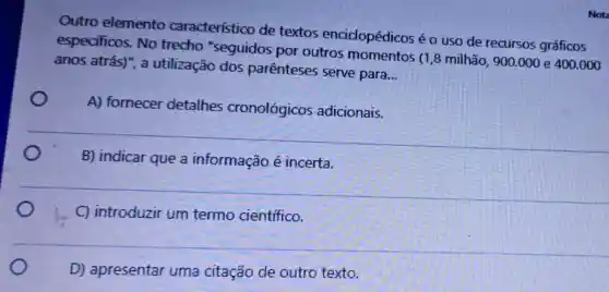 Outro elemento caracteristico de textos enciclopédicos é o uso de recursos gráficos
especificos. No trecho "seguidos por outros momentos (1,8 milhão, 900.000 e 400.000
anos atrás)", a utilização dos parenteses serve para.
__
A) fornecer detalhes cronológicos adicionais.
B) indicar que a informação é incerta.
C) introduzir um termo cientifico.
D) apresentar uma citação de outro texto.