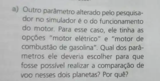 a) Outro parâmetro alterado pelo pesquisa-
dor no simulador é o do funcionamento
do motor . Para esse caso , ele tinha as
opçōes "motor elétrico "e "motor de
combustão de gasolina". Qual dos parâ-
metros ele deveria escolher para que
fosse possivel realizar a comparação de
voo nesses dois planetas?Por quê?