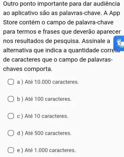 Outro ponto importante para dar audiência
ao aplicativc são as palavras -chave. A App
Store contém o campo de palavra-chave
para termos e frases que deverão aparecer
nos resultados de pesquise 1. Assinale a
alternativa que indica a quantidade corre...
de caracteres que o campo de palavras-
chaves comporta.
a ) Até 10 .000 caracteres.
b ) Até 100 caracteres.
c ) Até 10 caracteres.
d ) Até 50 o caracteres.
e ) Até 1 .000 caracteres.