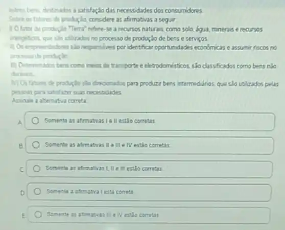 outros bens, destinados a satisfação das necessidades dos consumidores
Sobre os fatores de productio, considere as afirmativas a seguir.
1) O fator de produção "Terra" refere-se a recursos naturais, como solo, agua, minerais e recursos
energitions que sab utilizados no processo de produção de bens e serviços.
1) Os empreendedores sao responsiveis por identificar oportunidades economicas eassumi riscos no
processo de produçice
11) Determinados bens como meios de transporte e eletrodomésticos, sJo classificados como bens nào
duraves
M) Os fatores de produçdo slo direconados para produzi bens intermediarios, que sào utilizados pelas
pessous para satislazer suas necessidades
Assinale a alternativa correta
Somente as afirmativas le II estão corretas
Somente as afirmativas II ellle IV estão corretas
Somente as afirmativasi, IIe II estão corretas
Somente a afirmativa lest correta
Somente as afimativas III e IV estão corretas