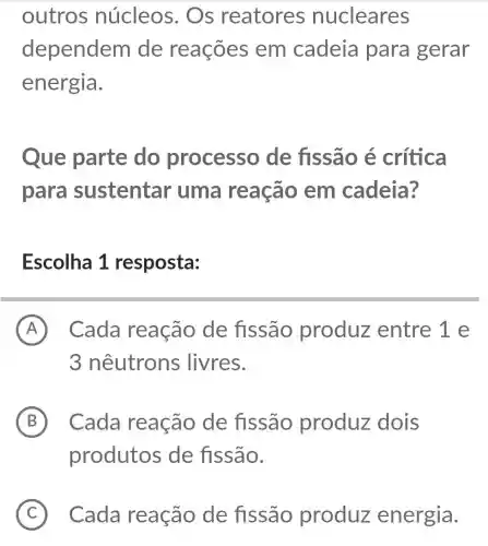 outros núcleos . Os reatores nucleares
dependem de reações em cadeia para gerar
energia.
Que parte do processo de fissão é crítica
para sustentar uma reação em cadeia?
Escolha 1 resposta:
A ) Cada reação de fissão produz entre 1 e
3 nêutrons ; livres.
B Cada reação de fissão produz dois
produtos de fissão.
C Cada reação de fissão produz energia.