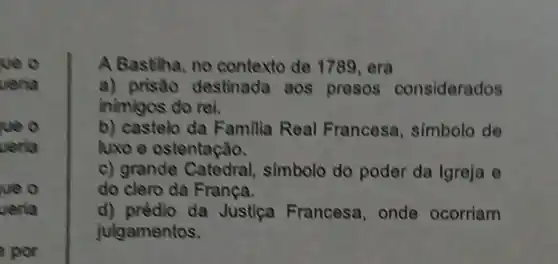 we o
veria
ue o
veria
ue o
veria
por
A Bastilha, no contexto de 1789,era
a) prisáo destinada aos presos considerados
inimigos do rei.
b) castelo da Familia Real Francesa , simbolo de
luxoe ostentação.
c) grande Catedral simbolo do poder da Igreja e
do clero da Franca.
d) prédio da Justica Francesa, onde ocorriam
julgamentos.