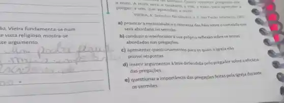 __
ão,Vieira fundamenta -se num
e vista religioso mostra-se
se argumento.
__
tateria do sermao Quero começar pregando-me
a mim. A mim será, e também a vós; a mim, para aprender a
pregar; a vós, que aprendais a ouvir.
VIEIRA, A. Sermoes Escolhidos, v. 2. São Paulo: Edameris, 1965
a) provocar a necessidadeeo interesse dos héis sobre o conteúdo que
será abordado no sermão.
b) conduziro interlocutor à sua própria reflexão sobre os temas
abordados nas pregaçōes.
c) apresentar questionamentos para os quais a Igreja não
possui respostas.
d) inserir argumentos à tese defendida pelo pregador sobre a eficácia
das pregações.
e) questionar a importância das pregações feitas pela Igreja durante
os sermōes.