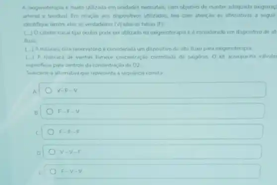 A oxigenoterapia e muito utilizada em unidades neonatais com objetivo de manter adequada oxigenaç
artenal e tecidual Em relação aos dispositivos utilizados leia com atençao as afirmativas a seguir
identifique dentre elas as verdadeiras (v) elou as falsas (F)
(1) Ocateter nasal tipo oculos pode ser utilizado na oxigenoterapia ee considerado um dispositivo de alt
fluxo
( ) Amascar conteservatorio e considerad:um dispositivo de alto fluxo para oxigenoterapia
( ) A mascara de venturi fornece concentraçlo controlada de onginio 0 kit acompanha valvula:
especificas para controle da concentração de 02
Selecione a altemativa que representa a sequencia correta
A.
V-F-V
B
F-F-V
F-F-F
V-V-F
F-V-V