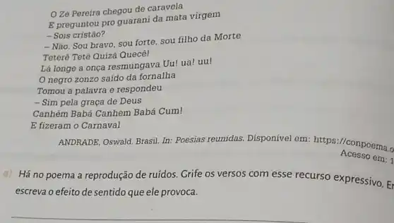 OZé Pereira chegou de caravela
E preguntou pro guarani da mata virgem
- Sois cristão?
- Não. Sou bravo, sou forte, sou filho da Morte
Teterê Tetê Quizá Quecê!
Lá longe a onça resmungava Uu! ua!uu!
negro zonzo saido da fornalha
Tomou a palavra e respondeu
- Sim pela graça de Deus
Canhém Babá Canhém Babá Cum!
E fizeram o Carnaval
ANDRADE, Oswald Brasil. In: Poesias reunidas. Disponível em: https://conpoema.
Acesso em:1
a)
Há no poema a reprodução de ruídos . Grife os versos com esse recurso expressivo. Er
escreva o efeito de sentido que ele provoca.