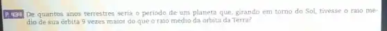 P. 434 De quantos anos terrestres seria o periodo de um planeta que, girando em torno do Sol tivesse o raio mé-
dio de sua órbita 9 vezes maior do que o raio médio da órbita da Terra?