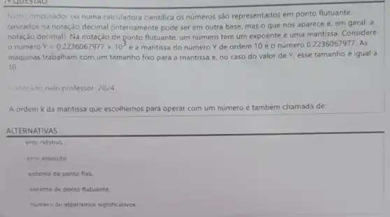 P QUESTAO
Num computador ou numa calculadora cientifica os números são representados em ponto flutuante,
baseados na notação decimal (internamente pode ser em outra base mas o que nos aparece é, em geral , a
notação decimal). Na notação de ponto flutuante um número tem um expoente e uma mantissa . Considere
número Y=0.2236067977times 10^3 e a mantissa do número Y de ordem 10 é o número 0.2236067977 . As
maquinas trabalham com um tamanho fixo para a mantissa e, no caso do valor de Y esse tamanho é igual a
10
Haborado pelo professor . 2024
A ordem k da mantissa que escolhemos para operar com um número é também chamada de:
ALTERNATIVAS
erro relativo.
erro absoluto.
sistema de ponto fixo.
sistema de ponto flutuante.
número de algarismos significativos.