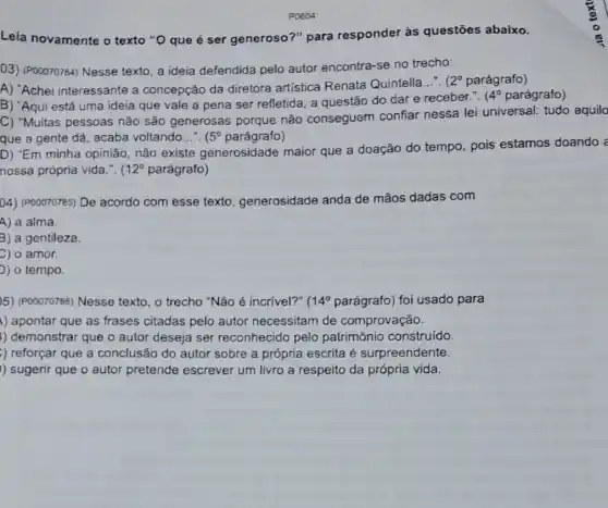 P0804
Leia novamente o texto "O que é ser generoso?" para responder às questões abaixo.
03) (POOO70784) Nesse texto, a ideia defendida pelo autor encontra-se no trecho:
A) "Achei interessante a concepção da diretora artística Renata Quintella.... (
2^circ  parágrafo)
B) "Aqui está uma ideia que vale a pena ser refletida, a questão do dar e receber.".
(4^circ  parágrafo)
C) "Muitas pessoas não são generosas porque não conseguem confiar nessa lei universal:tudo aquilo
que a gente dá acaba voltando __ (5^circ  parágrafo)
D) "Em minha opinião não existe generosidade maior que a doação do tempo, pois estamos doando a
nossa própria vida.". ( 12^circ  parágrafo)
04) (P00070785) De acordo com esse texto generosidade anda de mãos dadas com
A) a alma.
3) a gentileza.
C) 0 amor.
) o tempo.
5) (POOO70786) Nesse texto, o trecho "Não é incrivel?" 14^circ  parágrafo) foi usado para
) apontar que as frases citadas pelo autor necessitam de comprovação.
) demonstrar que o autor deseja ser reconhecido pelo patrimônio construído.
) reforçar que a conclusão do autor sobre a própria escrita é surpreendente.
)) sugerir que o autor pretende escrever um livro a respeito da própria vida.