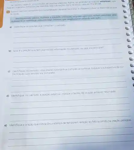 P10.001:17
No terceiro capitulo, vocé estudou as oraçoes adjetivas Agora, vai aprender as oracóes adverbiais, com
base em exemplos retirados das resenhas lidas nas secoes Hora da leitura, páginas 77e
83-84
1 Releia operiodo composto por subordinação da resenha critica "A chegada: critica"e responda 30 que
se pede.
Imediatamente, pânico violência e confusão começam governos tentam estruturar uma
maneira de se comunicar com essa força invasora,que simplesmente paira ali sem ação.
a) Identifique as
oracões que compōem o periodo
__
according
b) Qualé
informação no
__
c) Identifique
no periodo, uma oração substantiva completiva
tra or
__
d) Identifique, no periodo
termo
__
circunstância de tempo em relação ao fato ocorrido na oração principal.
__