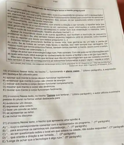 P1001
Uso
exagerado da tecnologia torna a mente pregulçosa
em Joanesburgo por usaro L. Ibellorádio, ouco o correspondente comentar com o apresentador
cidade, nào sondo preguiçoso Isso porque, ao ser questionado sobre o local em
soube
(que geralmentocines e transformance orienta a direção a ser tomada , o repórter teria que
tendo a nocente indicam pontos estratégicos) e contar com sua observação o memória. Isso,
()
caminhos), pedir informações a outras pessoas
de sua localizaçǎ atividade mentall [...]
da importância desse de outros aparelhos, que
problemas do dia adia eles também trazem negativos para as pessoas como mostra
facilitam a resolução de pequenos
- aso do repórter que sentiu que estava preguiçoso [...]
Estamos sempre procurando facilitar a nossa vida mas ganha-se de um lado e perde-se
do outro. Se as coisas se tornam mais fáceis e rápidas, isso nem sempre traz vantagens Do
também procique temos prejulzos modo que temos prejuizos fisicos , também temos mentais: a mente, assim como o corpo,
também precisa ser exercitada. [...]
Longe de achar que a tecnologia é algo ruim . Pelo contrário. Com ela pode-se ter informações sem
as quais seria muito difficil avançar no conhecimento do mundo e facilitar o dia a dia (por que não?).
Mas sem exageros. Temos que lembrar que não só a tecnologia tem que ser cuidada e evoluir.
số conseguiremos se estivermos funcionando a pleno vapor - mente e corpo.
MATURANO, Ana Cássia. Uso exagerado da tecnologia torna a mente pregulcosa. In:G1. Dispon/vel em: chttp://glo (P100592H6SUP) Acesso em: 25 jul.2022. Fragmento (P100592H6_SUP)
19) (P100592+6) Nesse texto no trecho __
funcionando a pleno vapor (último parágrafo), a expressão
em destaque foi utilizada para
A) apontar que mente e corpo devem funcionar rapidamente.
B) evidenciar que mente e corpo são cheios de energia.
C) indicar que mente e corpo devem funcionar completamente.
D) mostrar que mente e corpo são dinâmicos.
E) revelar que mente e corpo funcionam facilmente.
20) (P100593H6) Nesse texto, no trecho "Temos que lembrar..." (último parágrafo), o autor utilizou a primeira
pessoa do plural na forma verbal destacada para
A) evidenciar um desejo.
B) expressar uma ordem.
C) fazer um convite ao leitor.
D) se apresentar ao leitor.
E) se incluir no discurso.
21) (P100594H6) Nesse texto o trecho que apresenta uma opinião é
A) __
ouço o correspondente comentar com o apresentador do programa...".
(1^circ  parágrafo)
caminhos em Joanesburgo
__ (1^circ  parágrafo)
soube responder.". 1^circ  parágraf