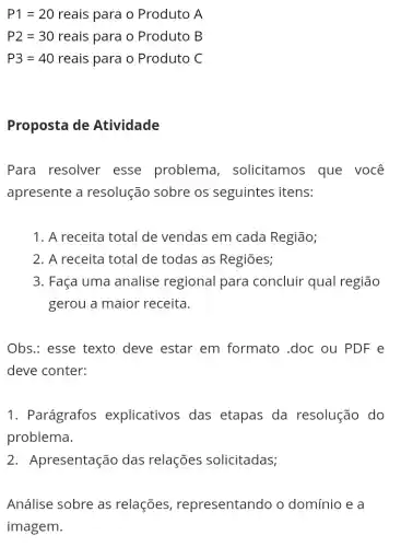 P1=20 reais para o Produto A
P2=30 reais para o Produto B
P3=40 reais para o Produto C
Proposta de Atividade
Para resolver esse problema , solicitamos que você
apresente a resolução sobre os seguintes itens:
1. A receita total de vendas em cada Região;
2. A receita total de todas as Regiōes;
3. Faça uma analise regional para concluir qual região
gerou a maior receita.
Obs.: esse texto deve estar em formato .doc ou PDF e
deve conter:
1. Parágrafos explicativos das etapas da resolução do
problema.
2. Apresentação das relações solicitadas;
Análise sobre as relações , representando o domínio e a
imagem.