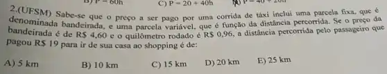 P=20+40h
C)
denominad Sabe-se que o preço a ser pago por uma corrida de táxi inclui uma parcela fixa, que é
denominada bandeirada, e uma parcela variável, que é função da distância percorrida. Se o preço que
pagou R 19
para ir de sua casa ao shopping é de:
A) 5 km
B) 10 km
C) 15 km
D) 20 km
E) 25 km